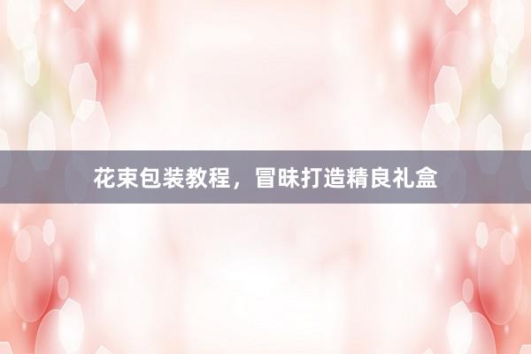 花束包装教程，冒昧打造精良礼盒